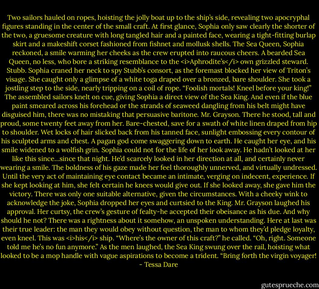 Two sailors hauled on ropes, hoisting the jolly boat up to the ship’s side, revealing two apocryphal figures standing in the center of the small craft. At first glance, Sophia only saw clearly the shorter of the two, a gruesome creature with long tangled hair and a painted face, wearing a tight-fitting burlap skirt and a makeshift corset fashioned from fishnet and mollusk shells. The Sea Queen, Sophia reckoned, a smile warming her cheeks as the crew erupted into raucous cheers. A bearded Sea Queen, no less, who bore a striking resemblance to the <i>Aphrodite’s</i> own grizzled steward.<br />Stubb.<br />Sophia craned her neck to spy Stubb’s consort, as the foremast blocked her view of Triton’s visage. She caught only a glimpse of a white toga draped over a bronzed, bare shoulder. She took a jostling step to the side, nearly tripping on a coil of rope.<br />“Foolish mortals! Kneel before your king!”<br />The assembled sailors knelt on cue, giving Sophia a direct view of the Sea King. And even if the blue paint smeared across his forehead or the strands of seaweed dangling from his belt might have disguised him, there was no mistaking that persuasive baritone.<br />Mr. Grayson.<br />There he stood, tall and proud, some twenty feet away from her. Bare-chested, save for a swath of white linen draped from hip to shoulder. Wet locks of hair slicked back from his tanned face, sunlight embossing every contour of his sculpted arms and chest. A pagan god come swaggering down to earth.<br />He caught her eye, and his smile widened to a wolfish grin. Sophia could not for the life of her look away. He hadn’t looked at her like this since…since that night. He’d scarcely looked in her direction at all, and certainly never wearing a smile. The boldness of his gaze made her feel thoroughly unnerved, and virtually undressed. Until the very act of maintaining eye contact became an intimate, verging on indecent, experience.<br />If she kept looking at him, she felt certain he knees would give out. If she looked away, she gave him the victory. There was only one suitable alternative, given the circumstances. With a cheeky wink to acknowledge the joke, Sophia dropped her eyes and curtsied to the King.<br />Mr. Grayson laughed his approval. Her curtsy, the crew’s gesture of fealty-he accepted their obeisance as his due. And why should he not? There was a rightness about it somehow, an unspoken understanding. Here at last was their true leader: the man they would obey without question, the man to whom they’d pledge loyalty, even kneel.<br />This was <i>his</i> ship.<br />“Where’s the owner of this craft?” he called. “Oh, right. Someone told me he’s no fun anymore.”<br />As the men laughed, the Sea King swung over the rail, hoisting what looked to be a mop handle with vague aspirations to become a trident. “Bring forth the virgin voyager! - Tessa Dare
