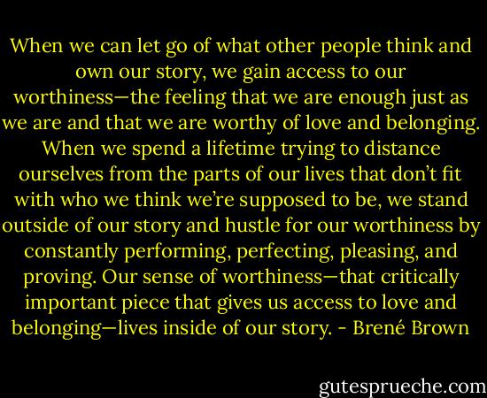 When we can let go of what other people think and own our story, we gain access to our worthiness—the feeling that we are enough just as we are and that we are worthy of love and belonging. When we spend a lifetime trying to distance ourselves from the parts of our lives that don’t fit with who we think we’re supposed to be, we stand outside of our story and hustle for our worthiness by constantly performing, perfecting, pleasing, and proving. Our sense of worthiness—that critically important piece that gives us access to love and belonging—lives inside of our story. - Brené Brown