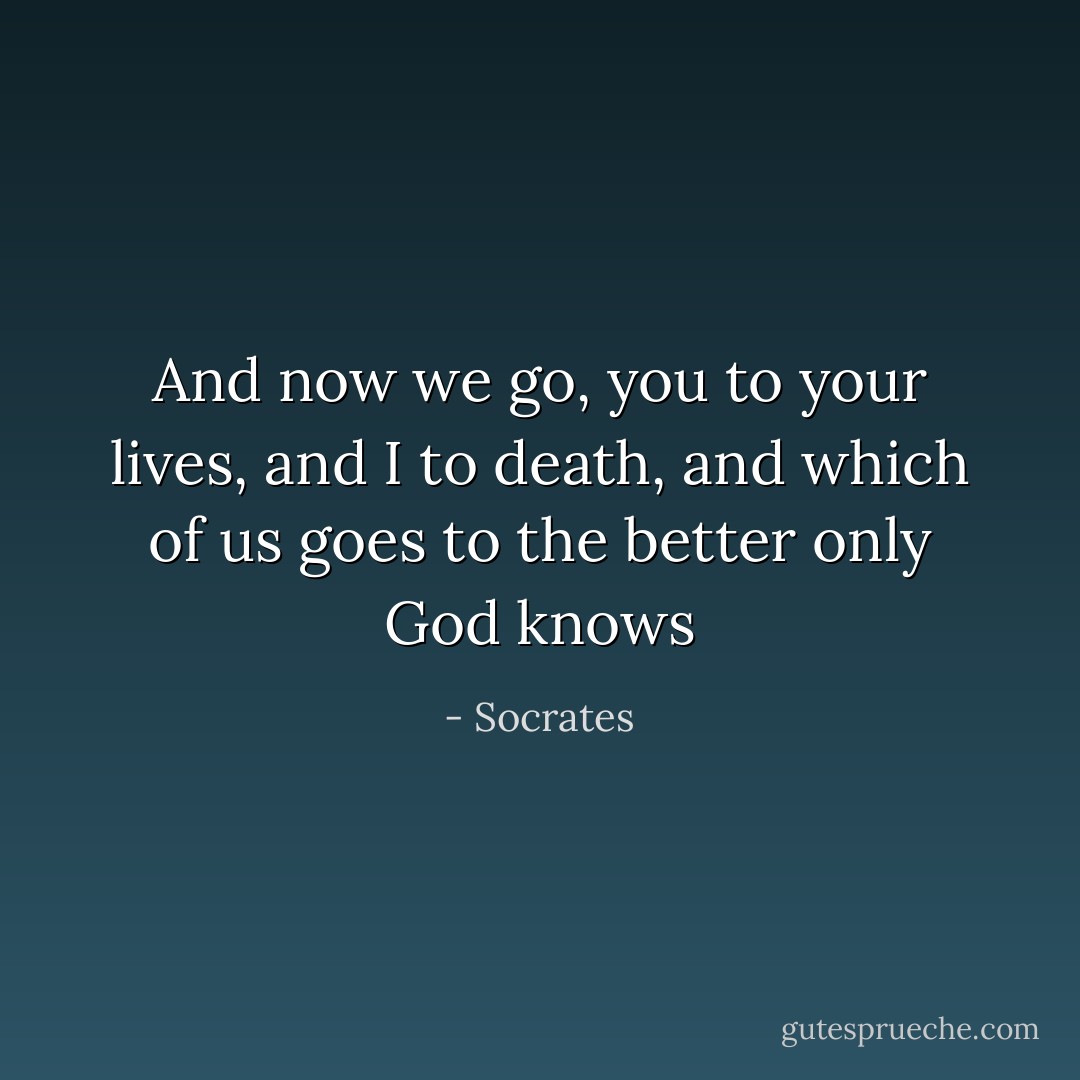 And now we go, you to your lives, and I to death, and which of us goes to the better only God knows - Socrates