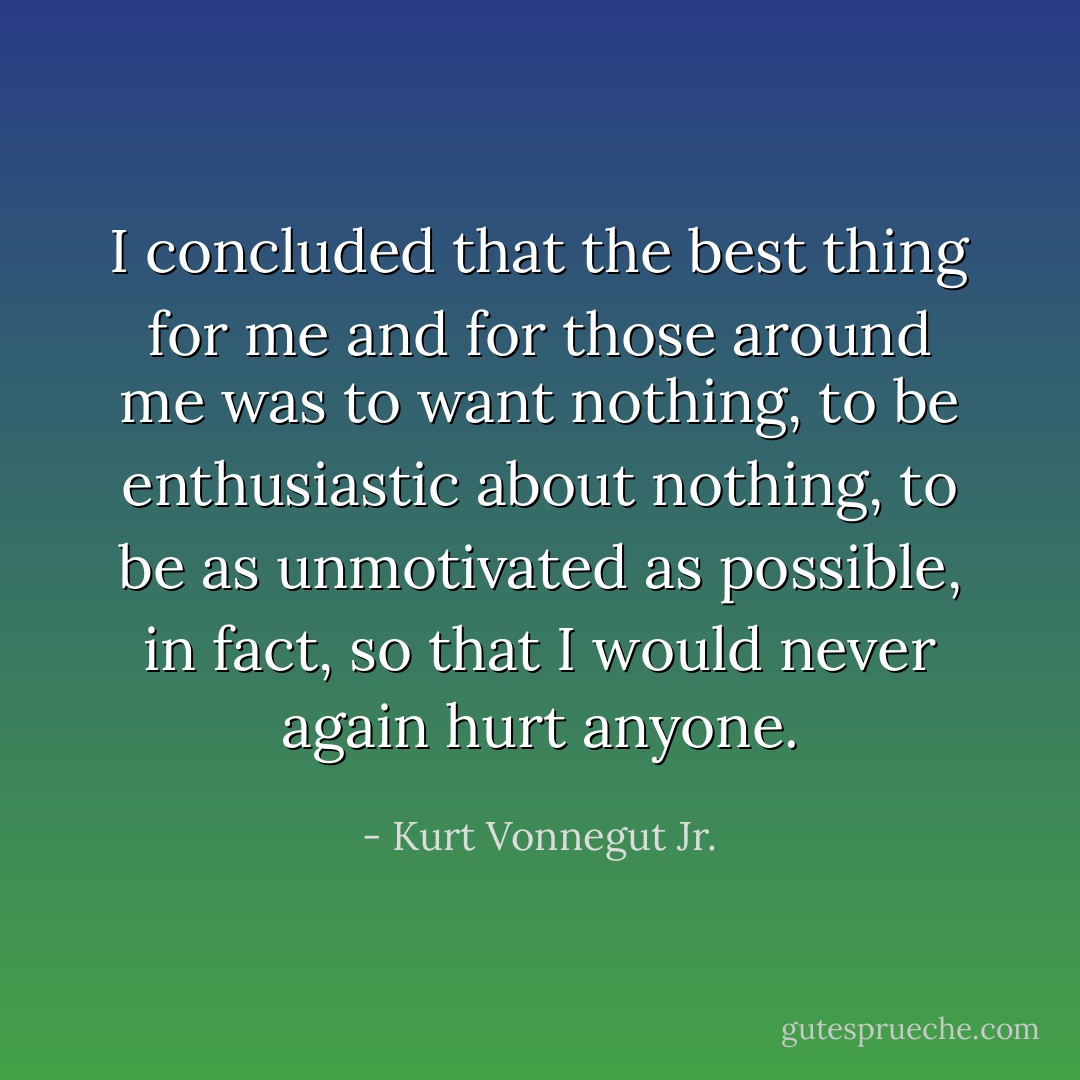 I concluded that the best thing for me and for those around me was to want nothing, to be enthusiastic about nothing, to be as unmotivated as possible, in fact, so that I would never again hurt anyone. - Kurt Vonnegut Jr.