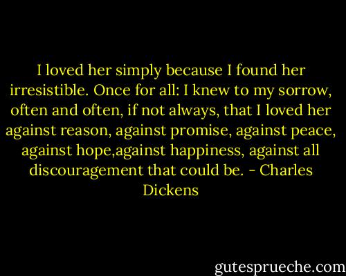 I loved her simply because I found her irresistible. Once for all: I knew to my sorrow, often and often, if not always, that I loved her against reason, against promise, against peace, against hope,against happiness, against all discouragement that could be. - Charles Dickens