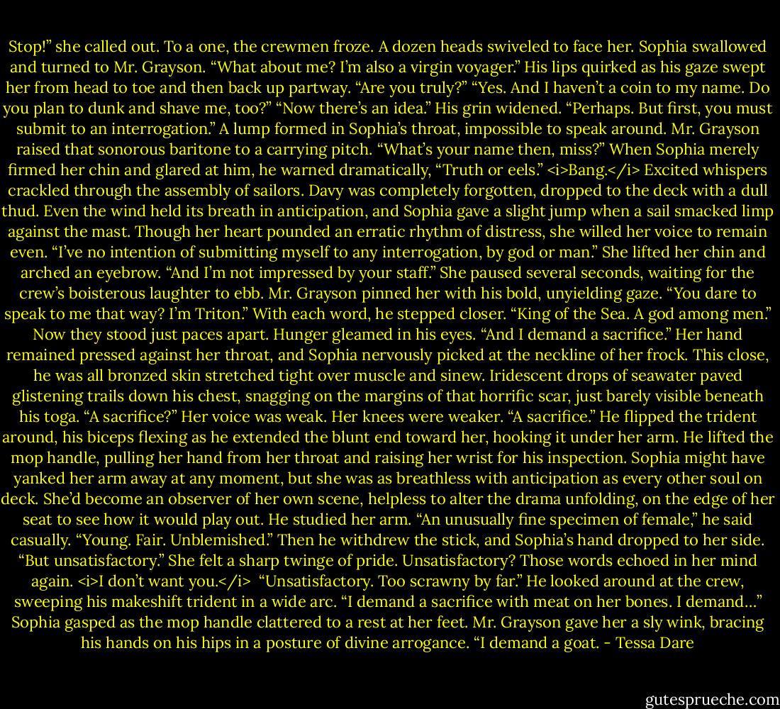 Stop!” she called out.<br />To a one, the crewmen froze. A dozen heads swiveled to face her.<br />Sophia swallowed and turned to Mr. Grayson. “What about me? I’m also a virgin voyager.”<br />His lips quirked as his gaze swept her from head to toe and then back up partway. “Are you truly?”<br />“Yes. And I haven’t a coin to my name. Do you plan to dunk and shave me, too?”<br />“Now there’s an idea.” His grin widened. “Perhaps. But first, you must submit to an interrogation.”<br />A lump formed in Sophia’s throat, impossible to speak around.<br />Mr. Grayson raised that sonorous baritone to a carrying pitch. “What’s your name then, miss?” When Sophia merely firmed her chin and glared at him, he warned dramatically, “Truth or eels.”<br /><i>Bang.</i><br />Excited whispers crackled through the assembly of sailors. Davy was completely forgotten, dropped to the deck with a dull thud. Even the wind held its breath in anticipation, and Sophia gave a slight jump when a sail smacked limp against the mast.<br />Though her heart pounded an erratic rhythm of distress, she willed her voice to remain even. “I’ve no intention of submitting myself to any interrogation, by god or man.” She lifted her chin and arched an eyebrow. “And I’m not impressed by your staff.”<br />She paused several seconds, waiting for the crew’s boisterous laughter to ebb.<br />Mr. Grayson pinned her with his bold, unyielding gaze. “You dare to speak to me that way? I’m Triton.” With each word, he stepped closer. “King of the Sea. A god among men.” Now they stood just paces apart. Hunger gleamed in his eyes. “And I demand a sacrifice.”<br />Her hand remained pressed against her throat, and Sophia nervously picked at the neckline of her frock. This close, he was all bronzed skin stretched tight over muscle and sinew. Iridescent drops of seawater paved glistening trails down his chest, snagging on the margins of that horrific scar, just barely visible beneath his toga.<br />“A sacrifice?” Her voice was weak. Her knees were weaker.<br />“A sacrifice.” He flipped the trident around, his biceps flexing as he extended the blunt end toward her, hooking it under her arm. He lifted the mop handle, pulling her hand from her throat and raising her wrist for his inspection.<br />Sophia might have yanked her arm away at any moment, but she was as breathless with anticipation as every other soul on deck. She’d become an observer of her own scene, helpless to alter the drama unfolding, on the edge of her seat to see how it would play out.<br />He studied her arm. “An unusually fine specimen of female,” he said casually. “Young. Fair. Unblemished.” Then he withdrew the stick, and Sophia’s hand dropped to her side. “But unsatisfactory.”<br />She felt a sharp twinge of pride. Unsatisfactory? Those words echoed in her mind again. <i>I don’t want you.</i> <br />“Unsatisfactory. Too scrawny by far.” He looked around at the crew, sweeping his makeshift trident in a wide arc. “I demand a sacrifice with meat on her bones. I demand…”<br />Sophia gasped as the mop handle clattered to a rest at her feet. Mr. Grayson gave her a sly wink, bracing his hands on his hips in a posture of divine arrogance. “I demand a goat. - Tessa Dare