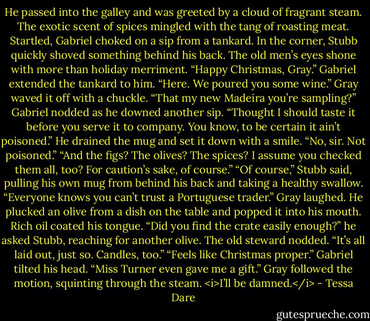 He passed into the galley and was greeted by a cloud of fragrant steam. The exotic scent of spices mingled with the tang of roasting meat. Startled, Gabriel choked on a sip from a tankard. In the corner, Stubb quickly shoved something behind his back. The old men’s eyes shone with more than holiday merriment.<br />“Happy Christmas, Gray.” Gabriel extended the tankard to him. “Here. We poured you some wine.”<br />Gray waved it off with a chuckle. “That my new Madeira you’re sampling?”<br />Gabriel nodded as he downed another sip. “Thought I should taste it before you serve it to company. You know, to be certain it ain’t poisoned.” He drained the mug and set it down with a smile. “No, sir. Not poisoned.”<br />“And the figs? The olives? The spices? I assume you checked them all, too? For caution’s sake, of course.”<br />“Of course,” Stubb said, pulling his own mug from behind his back and taking a healthy swallow. “Everyone knows you can’t trust a Portuguese trader.”<br />Gray laughed. He plucked an olive from a dish on the table and popped it into his mouth. Rich oil coated his tongue. “Did you find the crate easily enough?” he asked Stubb, reaching for another olive.<br />The old steward nodded. “It’s all laid out, just so. Candles, too.”<br />“Feels like Christmas proper.” Gabriel tilted his head. “Miss Turner even gave me a gift.”<br />Gray followed the motion, squinting through the steam.<br /><i>I’ll be damned.</i> - Tessa Dare