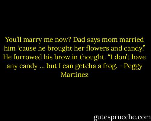 You’ll marry me now? Dad says mom married him ‘cause he brought her flowers and candy.” He furrowed his brow in thought. “I don’t have any candy … but I can getcha a frog. - Peggy Martinez