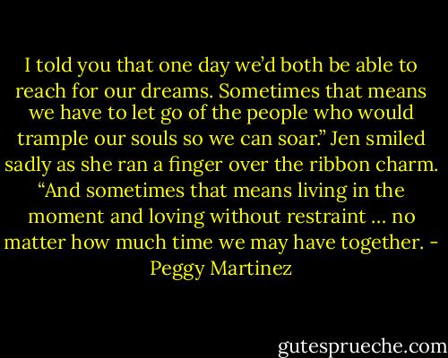 I told you that one day we’d both be able to reach for our dreams. Sometimes that means we have to let go of the people who would trample our souls so we can soar.” Jen smiled sadly as she ran a finger over the ribbon charm. “And sometimes that means living in the moment and loving without restraint … no matter how much time we may have together. - Peggy Martinez