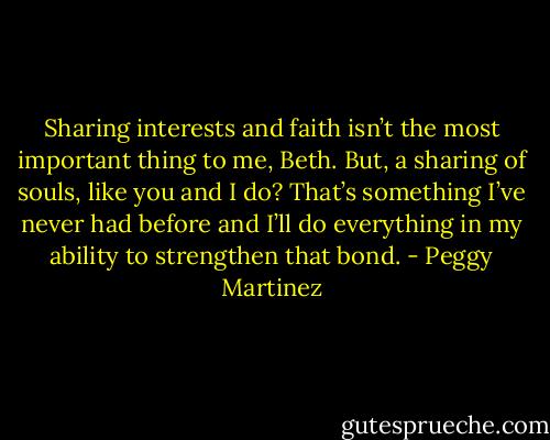 Sharing interests and faith isn’t the most important thing to me, Beth. But, a sharing of souls, like you and I do? That’s something I’ve never had before and I’ll do everything in my ability to strengthen that bond. - Peggy Martinez
