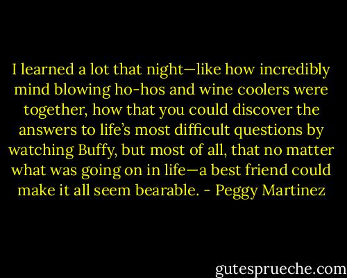 I learned a lot that night—like how incredibly mind blowing ho-hos and wine coolers were together, how that you could discover the answers to life’s most difficult questions by watching Buffy, but most of all, that no matter what was going on in life—a best friend could make it all seem bearable. - Peggy Martinez