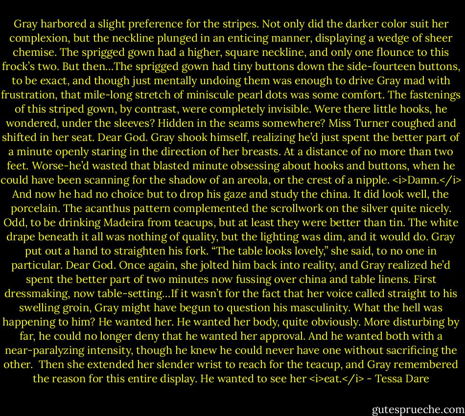 Gray harbored a slight preference for the stripes. Not only did the darker color suit her complexion, but the neckline plunged in an enticing manner, displaying a wedge of sheer chemise. The sprigged gown had a higher, square neckline, and only one flounce to this frock’s two.<br />But then…The sprigged gown had tiny buttons down the side-fourteen buttons, to be exact, and though just mentally undoing them was enough to drive Gray mad with frustration, that mile-long stretch of miniscule pearl dots was some comfort. The fastenings of this striped gown, by contrast, were completely invisible. Were there little hooks, he wondered, under the sleeves? Hidden in the seams somewhere?<br />Miss Turner coughed and shifted in her seat.<br />Dear God. Gray shook himself, realizing he’d just spent the better part of a minute openly staring in the direction of her breasts. At a distance of no more than two feet. Worse-he’d wasted that blasted minute obsessing about hooks and buttons, when he could have been scanning for the shadow of an areola, or the crest of a nipple.<br /><i>Damn.</i><br />And now he had no choice but to drop his gaze and study the china.<br />It did look well, the porcelain. The acanthus pattern complemented the scrollwork on the silver quite nicely. Odd, to be drinking Madeira from teacups, but at least they were better than tin. The white drape beneath it all was nothing of quality, but the lighting was dim, and it would do.<br />Gray put out a hand to straighten his fork.<br />“The table looks lovely,” she said, to no one in particular.<br />Dear God. Once again, she jolted him back into reality, and Gray realized he’d spent the better part of two minutes now fussing over china and table linens. First dressmaking, now table-setting…If it wasn’t for the fact that her voice called straight to his swelling groin, Gray might have begun to question his masculinity.<br />What the hell was happening to him?<br />He wanted her. He wanted her body, quite obviously. More disturbing by far, he could no longer deny that he wanted her approval. And he wanted both with a near-paralyzing intensity, though he knew he could never have one without sacrificing the other. <br />Then she extended her slender wrist to reach for the teacup, and Gray remembered the reason for this entire display.<br />He wanted to see her <i>eat.</i> - Tessa Dare