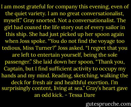 I am most grateful for company this evening, even of the quiet variety. I am no great conversationalist, myself.”<br />Gray snorted. Not a conversationalist. The girl had coaxed the life story out of every sailor in this ship.<br />She had just picked up her spoon again when Joss spoke.<br />“You do not find the voyage too tedious, Miss Turner?” Joss asked. “I regret that you are left to entertain yourself, being the sole passenger.”<br />She laid down her spoon. “Thank you, Captain, but I find sufficient activity to occupy my hands and my mind. Reading, sketching, walking the deck for fresh air and healthful exertion. I’m surprisingly content, living at sea.”<br />Gray’s heart gave an odd kick. - Tessa Dare