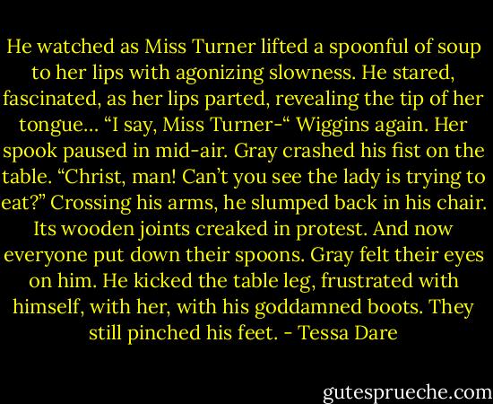 He watched as Miss Turner lifted a spoonful of soup to her lips with agonizing slowness. He stared, fascinated, as her lips parted, revealing the tip of her tongue…<br />“I say, Miss Turner-“ Wiggins again.<br />Her spook paused in mid-air.<br />Gray crashed his fist on the table. “Christ, man! Can’t you see the lady is trying to eat?” Crossing his arms, he slumped back in his chair. Its wooden joints creaked in protest.<br />And now everyone put down their spoons.<br />Gray felt their eyes on him. He kicked the table leg, frustrated with himself, with her, with his goddamned boots. They still pinched his feet. - Tessa Dare