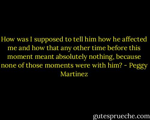 How was I supposed to tell him how he affected me and how that any other time before this moment meant absolutely nothing, because none of those moments were with him? - Peggy Martinez