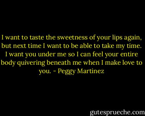 I want to taste the sweetness of your lips again, but next time I want to be able to take my time. I want you under me so I can feel your entire body quivering beneath me when I make love to you. - Peggy Martinez