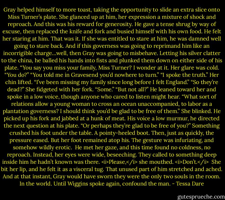 Gray helped himself to more toast, taking the opportunity to slide an extra slice onto Miss Turner’s plate.<br />She glanced up at him, her expression a mixture of shock and reproach.<br />And this was his reward for generosity.<br />He gave a tense shrug by way of excuse, then replaced the knife and fork and busied himself with his own food. He felt her staring at him.<br />That was it. If she was entitled to stare at him, he was damned well going to stare back. And if this governess was going to reprimand him like an incorrigible charge…well, then Gray was going to misbehave.<br />Letting his silver clatter to the china, he balled his hands into fists and plunked them down on either side of his plate. “You say you miss your family, Miss Turner? I wonder at it.<br />Her glare was cold. “You do?”<br />“You told me in Gravesend you’d nowhere to turn.”<br />“I spoke the truth.” Her chin lifted. “I’ve been missing my family since long before I felt England.”<br />“So they’re dead?”<br />She fidgeted with her fork. “Some.”<br />“But not all?”<br />He leaned toward her and spoke in a low voice, though anyone who cared to listen might hear. “What sort of relations allow a young woman to cross an ocean unaccompanied, to labor as a plantation governess? I should think you’d be glad to be free of them.”<br />She blinked.<br />He picked up his fork and jabbed at a hunk of meat. His voice a low murmur, he directed the next question at his plate. “Or perhaps they’re glad to be free of you?”<br />Something crushed his foot under the table. A pointy-heeled boot. Then, just as quickly, the pressure eased. But her foot remained atop his. The gesture was infuriating, and somehow wildly erotic. <br />He met her gaze, and this time found no coldness, no reproach. Instead, her eyes were wide, beseeching. They called to something deep inside him he hadn’t known was there.<br /><i>Please,</i> she mouthed. <i>Don’t.</i> <br />She bit her lip, and he felt it as a visceral tug. That unused part of him stretched and ached. And at that instant, Gray would have sworn they were the only two souls in the room. In the world.<br />Until Wiggins spoke again, confound the man. - Tessa Dare