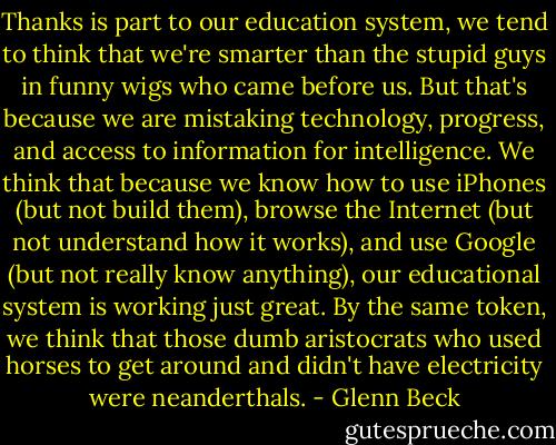 Thanks is part to our education system, we tend to think that we're smarter than the stupid guys in funny wigs who came before us. But that's because we are mistaking technology, progress, and access to information for intelligence. We think that because we know how to use iPhones (but not build them), browse the Internet (but not understand how it works), and use Google (but not really know anything), our educational system is working just great. By the same token, we think that those dumb aristocrats who used horses to get around and didn't have electricity were neanderthals. - Glenn Beck