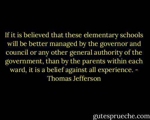 If it is believed that these elementary schools will be better managed by the governor and council or any other general authority of the government, than by the parents within each ward, it is a belief against all experience. - Thomas Jefferson