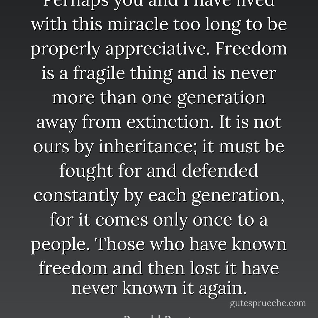 Perhaps you and I have lived with this miracle too long to be properly appreciative. Freedom is a fragile thing and is never more than one generation away from extinction. It is not ours by inheritance; it must be fought for and defended constantly by each generation, for it comes only once to a people. Those who have known freedom and then lost it have never known it again. - Ronald Reagan