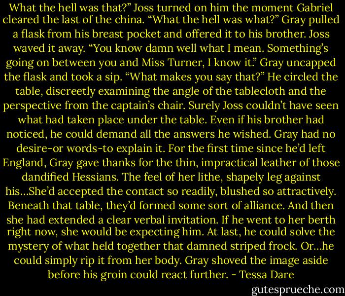 What the hell was that?” Joss turned on him the moment Gabriel cleared the last of the china.<br />“What the hell was what?” Gray pulled a flask from his breast pocket and offered it to his brother.<br />Joss waved it away. “You know damn well what I mean. Something’s going on between you and Miss Turner, I know it.”<br />Gray uncapped the flask and took a sip. “What makes you say that?” He circled the table, discreetly examining the angle of the tablecloth and the perspective from the captain’s chair. Surely Joss couldn’t have seen what had taken place under the table. Even if his brother had noticed, he could demand all the answers he wished. Gray had no desire-or words-to explain it.<br />For the first time since he’d left England, Gray gave thanks for the thin, impractical leather of those dandified Hessians. The feel of her lithe, shapely leg against his…She’d accepted the contact so readily, blushed so attractively. Beneath that table, they’d formed some sort of alliance.<br />And then she had extended a clear verbal invitation.<br />If he went to her berth right now, she would be expecting him. At last, he could solve the mystery of what held together that damned striped frock. Or…he could simply rip it from her body.<br />Gray shoved the image aside before his groin could react further. - Tessa Dare