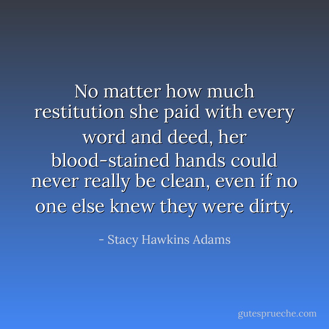 No matter how much restitution she paid with every word and deed, her blood-stained hands could never really be clean, even if no one else knew they were dirty. - Stacy Hawkins Adams