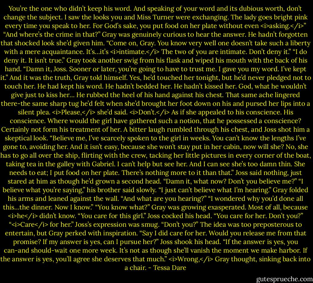 You’re the one who didn’t keep his word. And speaking of your word and its dubious worth, don’t change the subject. I saw the looks you and Miss Turner were exchanging. The lady goes bright pink every time you speak to her. For God’s sake, you put food on her plate without even <i>asking.</i>”<br />“And where’s the crime in that?” Gray was genuinely curious to hear the answer. He hadn’t forgotten that shocked look she’d given him.<br />“Come on, Gray. You know very well one doesn’t take such a liberty with a mere acquaintance. It’s…it’s <i>intimate.</i> The two of you are intimate. Don’t deny it.”<br />“I do deny it. It isn’t true.” Gray took another swig from his flask and wiped his mouth with the back of his hand. “Damn it, Joss. Sooner or later, you’re going to have to trust me. I gave you my word. I’ve kept it.”<br />And it was the truth, Gray told himself. Yes, he’d touched her tonight, but he’d never pledged not to touch her. He had kept his word. He hadn’t bedded her. He hadn’t kissed her.<br />God, what he wouldn’t give just to kiss her…<br />He rubbed the heel of his hand against his chest. That same ache lingered there-the same sharp tug he’d felt when she’d brought her foot down on his and pursed her lips into a silent plea. <i>Please,</i> she’d said. <i>Don’t.</i> As if she appealed to his conscience.<br />His conscience. Where would the girl have gathered such a notion, that he possessed a conscience? Certainly not form his treatment of her.<br />A bitter laugh rumbled through his chest, and Joss shot him a skeptical look.<br />“Believe me, I’ve scarcely spoken to the girl in weeks. You can’t know the lengths I’ve gone to, avoiding her. And it isn’t easy, because she won’t stay put in her cabin, now will she? No, she has to go all over the ship, flirting with the crew, tacking her little pictures in every corner of the boat, taking tea in the galley with Gabriel. I can’t help but see her. And I can see she’s too damn thin. She needs to eat; I put food on her plate. There’s nothing more to it than that.”<br />Joss said nothing, just stared at him as though he’d grown a second head.<br />“Damn it, what now? Don’t you believe me?”<br />“I believe what you’re saying,” his brother said slowly. “I just can’t believe what I’m hearing.”<br />Gray folded his arms and leaned against the wall. “And what are you hearing?”<br />“I wondered why you’d done all this…the dinner. Now I know.”<br />“You know what?” Gray was growing exasperated. Most of all, because <i>he</i> didn’t know.<br />“You care for this girl.” Joss cocked his head. “You care for her. Don’t you?”<br />“<i>Care</i> for her.”<br />Joss’s expression was smug. “Don’t you?”<br />The idea was too preposterous to entertain, but Gray perked with inspiration. “Say I did care for her. Would you release me from that promise? If my answer is yes, can I pursue her?”<br />Joss shook his head. “If the answer is yes, you can-and should-wait one more week. It’s not as though she’ll vanish the moment we make harbor. If the answer is yes, you’ll agree she deserves that much.”<br /><i>Wrong,</i> Gray thought, sinking back into a chair. - Tessa Dare