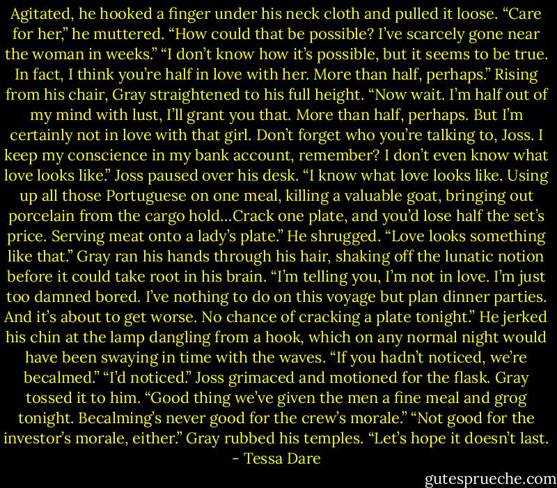 Agitated, he hooked a finger under his neck cloth and pulled it loose. “Care for her,” he muttered. “How could that be possible? I’ve scarcely gone near the woman in weeks.”<br />“I don’t know how it’s possible, but it seems to be true. In fact, I think you’re half in love with her. More than half, perhaps.”<br />Rising from his chair, Gray straightened to his full height. “Now wait. I’m half out of my mind with lust, I’ll grant you that. More than half, perhaps. But I’m certainly not in love with that girl. Don’t forget who you’re talking to, Joss. I keep my conscience in my bank account, remember? I don’t even know what love looks like.”<br />Joss paused over his desk. “I know what love looks like. Using up all those Portuguese on one meal, killing a valuable goat, bringing out porcelain from the cargo hold…Crack one plate, and you’d lose half the set’s price. Serving meat onto a lady’s plate.” He shrugged. “Love looks something like that.”<br />Gray ran his hands through his hair, shaking off the lunatic notion before it could take root in his brain. “I’m telling you, I’m not in love. I’m just too damned bored. I’ve nothing to do on this voyage but plan dinner parties. And it’s about to get worse. No chance of cracking a plate tonight.” He jerked his chin at the lamp dangling from a hook, which on any normal night would have been swaying in time with the waves. “If you hadn’t noticed, we’re becalmed.”<br />“I’d noticed.” Joss grimaced and motioned for the flask. Gray tossed it to him. “Good thing we’ve given the men a fine meal and grog tonight. Becalming’s never good for the crew’s morale.”<br />“Not good for the investor’s morale, either.” Gray rubbed his temples. “Let’s hope it doesn’t last. - Tessa Dare