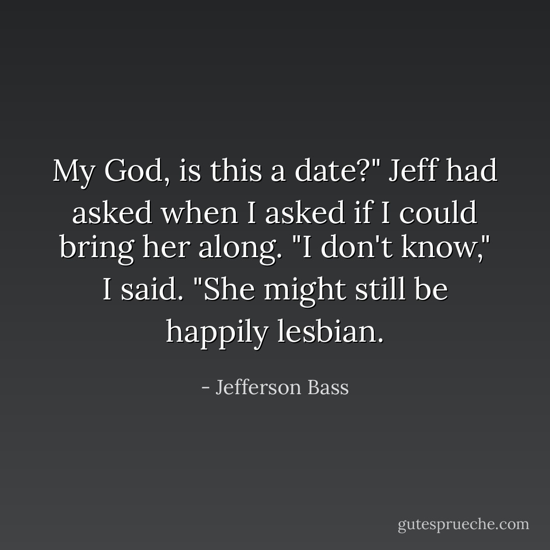 My God, is this a date?" Jeff had asked when I asked if I could bring her along.<br />"I don't know," I said. "She might still be happily lesbian. - Jefferson Bass