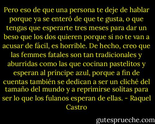 Pero eso de que una persona te deje de hablar porque ya se enteró de que te gusta, o que tengas que esperarte tres meses para dar un beso que los dos quieren porque si no te van a acusar de fácil, es horrible.<br />De hecho, creo que las femmes fatales son tan tradicionales y aburridas como las que cocinan pastelitos y esperan al príncipe azul, porque a fin de cuentas también se dedican a ser un cliché del tamaño del mundo y a reprimirse solitas para ser lo que los fulanos esperan de ellas. - Raquel Castro