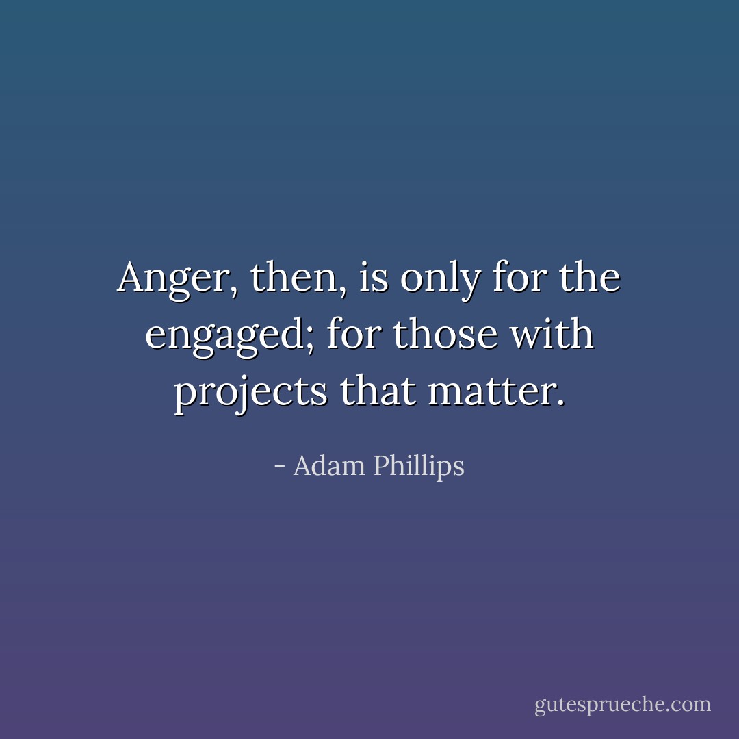 Anger, then, is only for the engaged; for those with projects that matter. - Adam Phillips