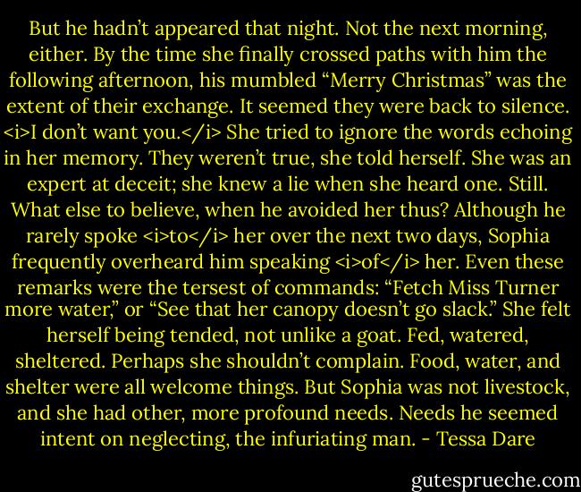 But he hadn’t appeared that night. Not the next morning, either. By the time she finally crossed paths with him the following afternoon, his mumbled “Merry Christmas” was the extent of their exchange.<br />It seemed they were back to silence.<br /><i>I don’t want you.</i><br />She tried to ignore the words echoing in her memory. They weren’t true, she told herself. She was an expert at deceit; she knew a lie when she heard one.<br />Still. What else to believe, when he avoided her thus?<br />Although he rarely spoke <i>to</i> her over the next two days, Sophia frequently overheard him speaking <i>of</i> her. Even these remarks were the tersest of commands: “Fetch Miss Turner more water,” or “See that her canopy doesn’t go slack.” She felt herself being tended, not unlike a goat. Fed, watered, sheltered. Perhaps she shouldn’t complain. Food, water, and shelter were all welcome things.<br />But Sophia was not livestock, and she had other, more profound needs. Needs he seemed intent on neglecting, the infuriating man. - Tessa Dare
