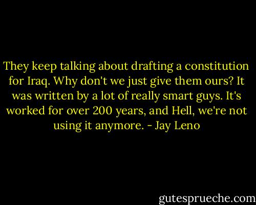They keep talking about drafting a constitution for Iraq. Why don't we just give them ours? It was written by a lot of really smart guys. It's worked for over 200 years, and Hell, we're not using it anymore. - Jay Leno