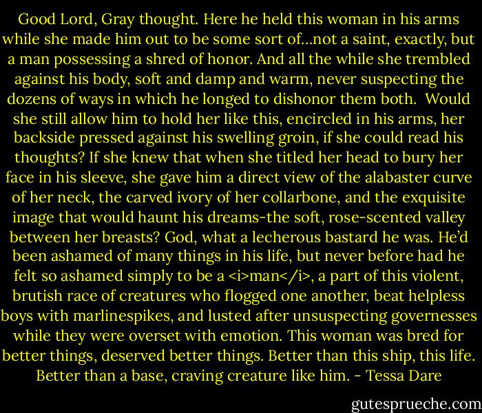 Good Lord, Gray thought. Here he held this woman in his arms while she made him out to be some sort of…not a saint, exactly, but a man possessing a shred of honor. And all the while she trembled against his body, soft and damp and warm, never suspecting the dozens of ways in which he longed to dishonor them both. <br />Would she still allow him to hold her like this, encircled in his arms, her backside pressed against his swelling groin, if she could read his thoughts? If she knew that when she titled her head to bury her face in his sleeve, she gave him a direct view of the alabaster curve of her neck, the carved ivory of her collarbone, and the exquisite image that would haunt his dreams-the soft, rose-scented valley between her breasts?<br />God, what a lecherous bastard he was.<br />He’d been ashamed of many things in his life, but never before had he felt so ashamed simply to be a <i>man</i>, a part of this violent, brutish race of creatures who flogged one another, beat helpless boys with marlinespikes, and lusted after unsuspecting governesses while they were overset with emotion. This woman was bred for better things, deserved better things. Better than this ship, this life. Better than a base, craving creature like him. - Tessa Dare
