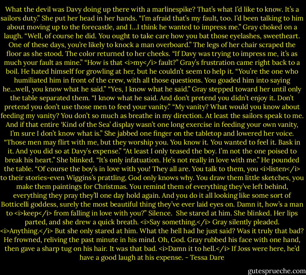 What the devil was Davy doing up there with a marlinespike? That’s what I’d like to know. It’s a sailors duty.”<br />She put her head in her hands. “I’m afraid that’s my fault, too. I’d been talking to him about moving up to the forecastle, and I…I think he wanted to impress me.”<br />Gray choked on a laugh. “Well, of course he did. You ought to take care how you bat those eyelashes, sweetheart. One of these days, you’re likely to knock a man overboard.”<br />The legs of her chair scraped the floor as she stood. The color returned to her cheeks. “If Davy was trying to impress me, it’s as much your fault as mine.”<br />“How is that <i>my</i> fault?” Gray’s frustration came right back to a boil. He hated himself for growling at her, but he couldn’t seem to help it.<br />“You’re the one who humiliated him in front of the crew, with all those questions. You goaded him into saying he…well, you know what he said.”<br />“Yes, I know what he said.” Gray stepped toward her until only the table separated them. “I know what he said. And don’t pretend you didn’t enjoy it. Don’t pretend you don’t use those men to feed your vanity.”<br />“My vanity? What would you know about feeding my vanity? You don’t so much as breathe in my direction. At least the sailors speak to me. And if that entire ‘Kind of the Sea’ display wasn’t one long exercise in feeding your own vanity, I’m sure I don’t know what is.” She jabbed one finger on the tabletop and lowered her voice. “Those men may flirt with me, but they worship you. You know it. You wanted to feel it. Bask in it. And you did so at Davy’s expense.”<br />“At least I only teased the boy. I’m not the one poised to break his heart.”<br />She blinked. “It’s only infatuation. He’s not really in love with me.”<br />He pounded the table. “Of course the boy’s in love with you! They all are. You talk to them, you <i>listen</i> to their stories-even Wiggins’s prattling, God only knows why. You draw them little sketches, you make them paintings for Christmas. You remind them of everything they’ve left behind, everything they pray they’ll one day hold again. And you do it all looking like some sort of Botticelli goddess, surely the most beautiful thing they’ve ever laid eyes on. Damn it, how’s a man to <i>keep</i> from falling in love with you?”<br />Silence. <br />She stared at him.<br />She blinked.<br />Her lips parted, and she drew a quick breath.<br /><i>Say something,</i> Gray silently pleaded. <i>Anything.</i> But she only stared at him. What the hell had he just said? Was it truly that bad? He frowned, reliving the past minute in his mind.<br />Oh, God. Gray rubbed his face with one hand, then gave a sharp tug on his hair. It was that bad. <i>Damn it to hell.</i> If Joss were here, he’d have a good laugh at his expense. - Tessa Dare