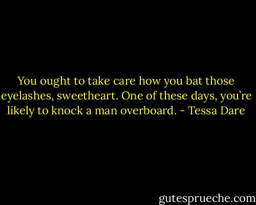 You ought to take care how you bat those eyelashes, sweetheart. One of these days, you’re likely to knock a man overboard. - Tessa Dare
