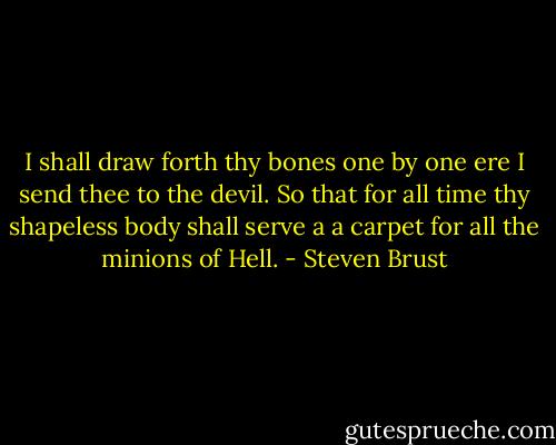 I shall draw forth thy bones one by one ere I send thee to the devil. So that for all time thy shapeless body shall serve a a carpet for all the minions of Hell. - Steven Brust