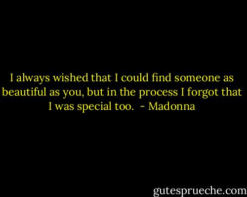 I always wished that I could find someone as beautiful as you, but in the process I forgot that I was special too.  - Madonna