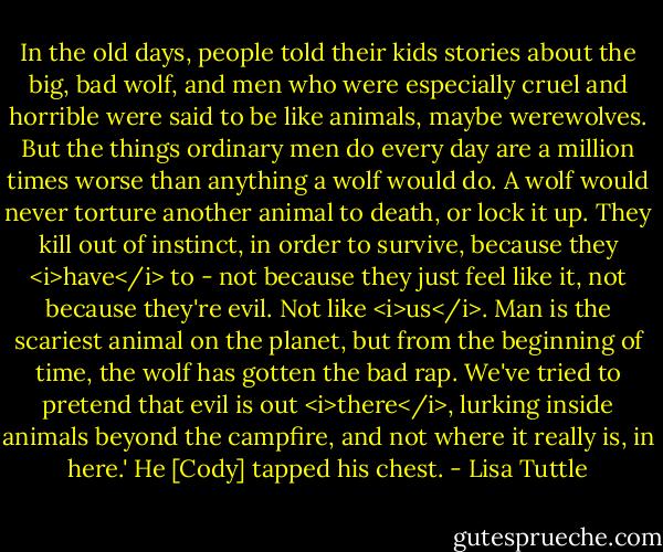In the old days, people told their kids stories about the big, bad wolf, and men who were especially cruel and horrible were said to be like animals, maybe werewolves. But the things ordinary men do every day are a million times worse than anything a wolf would do. A wolf would never torture another animal to death, or lock it up. They kill out of instinct, in order to survive, because they <i>have</i> to - not because they just feel like it, not because they're evil. Not like <i>us</i>. Man is the scariest animal on the planet, but from the beginning of time, the wolf has gotten the bad rap. We've tried to pretend that evil is out <i>there</i>, lurking inside animals beyond the campfire, and not where it really is, in here.' He [Cody] tapped his chest. - Lisa Tuttle