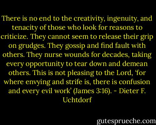 There is no end to the creativity, ingenuity, and tenacity of those who look for reasons to criticize. They cannot seem to release their grip on grudges. They gossip and find fault with others. They nurse wounds for decades, taking every opportunity to tear down and demean others. This is not pleasing to the Lord, ‘for where envying and strife is, there is confusion and every evil work’ (James 3:16). - Dieter F. Uchtdorf
