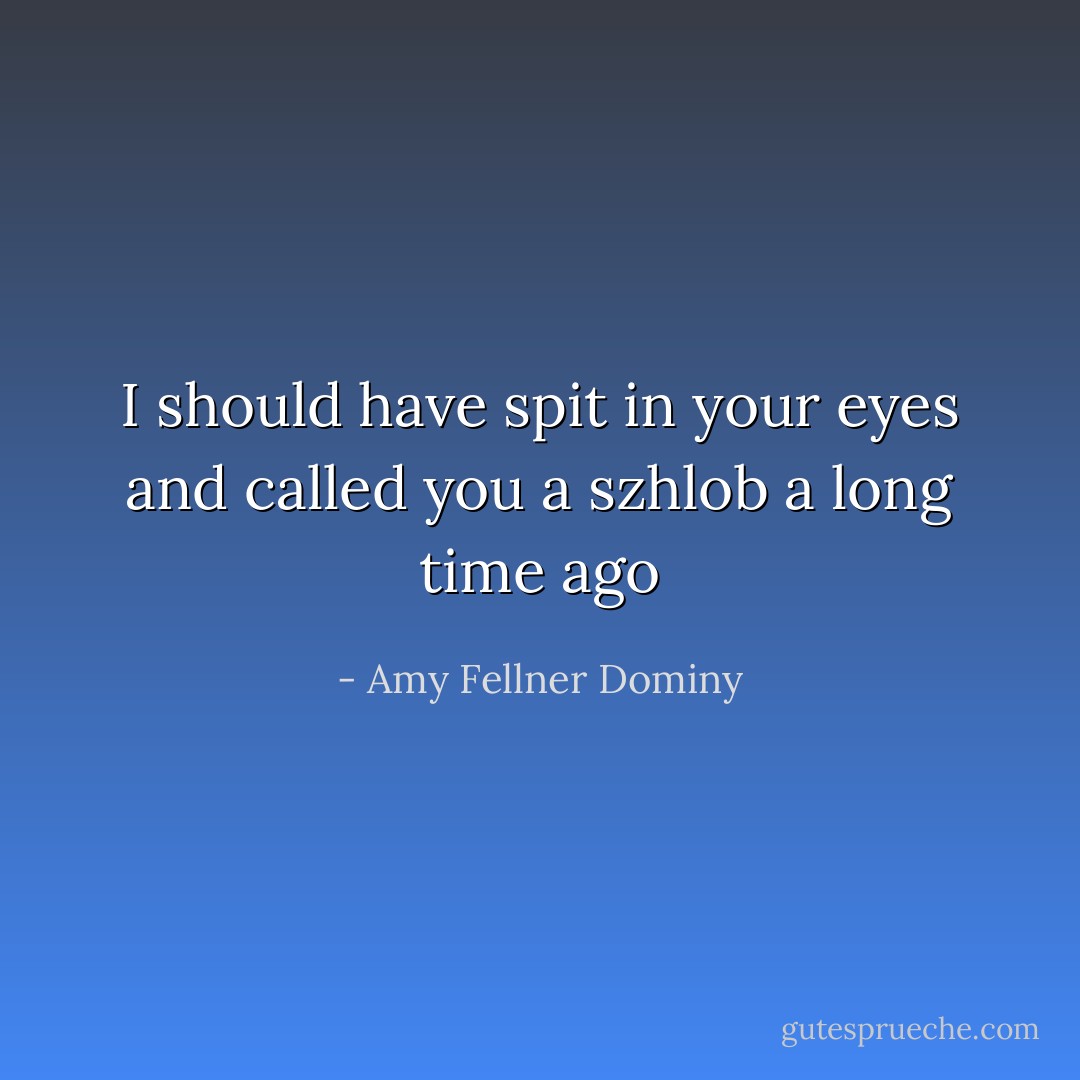 I should have spit in your eyes and called you a szhlob a long time ago - Amy Fellner Dominy