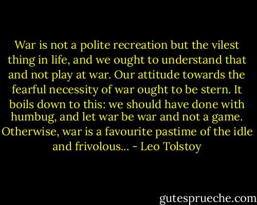 War is not a polite recreation but the vilest thing in life, and we ought to understand that and not play at war. Our attitude towards the fearful necessity of war ought to be stern. It boils down to this: we should have done with humbug, and let war be war and not a game. Otherwise, war is a favourite pastime of the idle and frivolous... - Leo Tolstoy