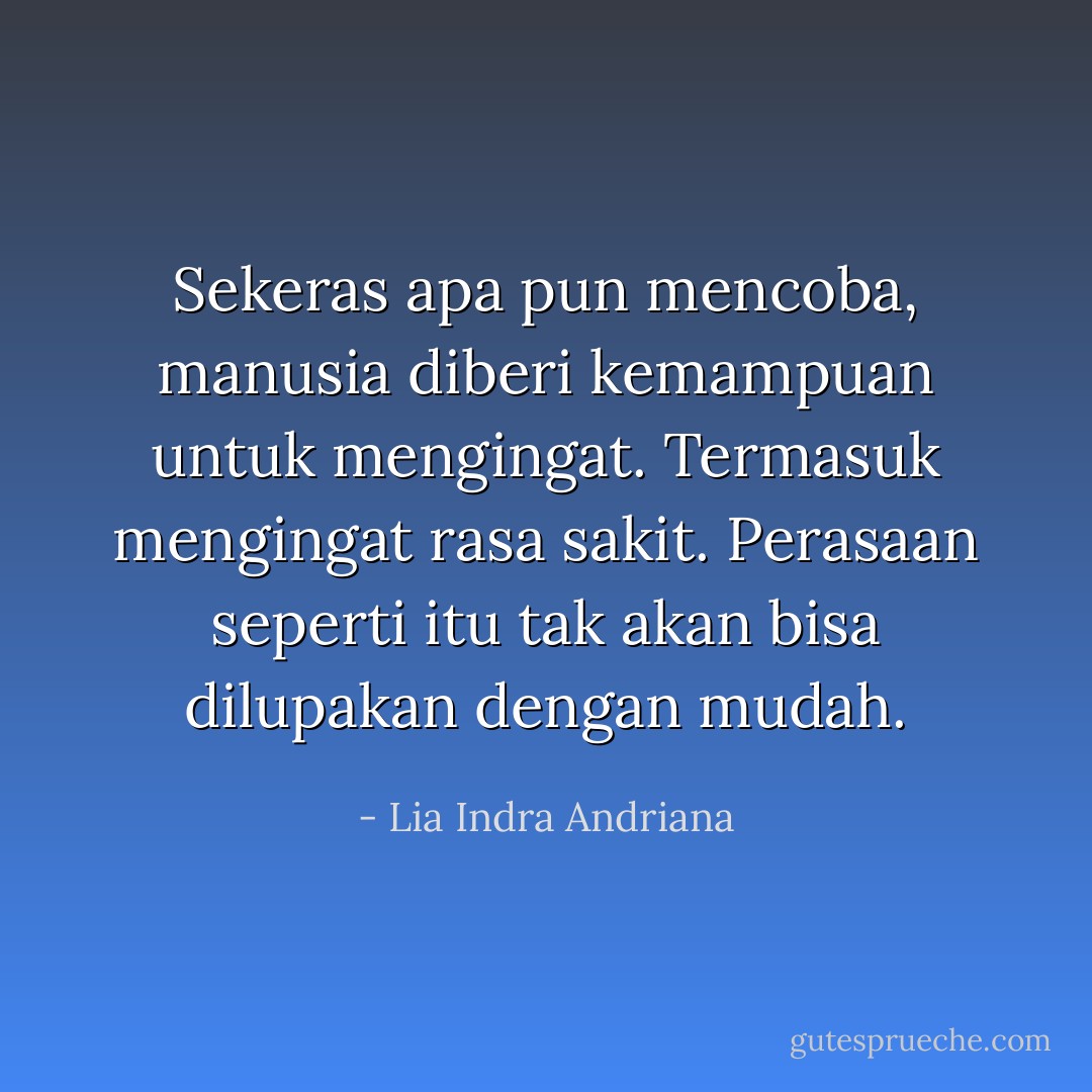 Sekeras apa pun mencoba, manusia diberi kemampuan untuk mengingat. Termasuk mengingat rasa sakit. Perasaan seperti itu tak akan bisa dilupakan dengan mudah. - Lia Indra Andriana