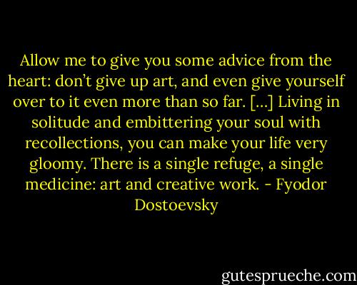 Allow me to give you some advice from the heart: don’t give up art, and even give yourself over to it even more than so far. […] Living in solitude and embittering your soul with recollections, you can make your life very gloomy. There is a single refuge, a single medicine: art and creative work. - Fyodor Dostoevsky