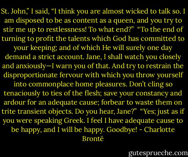 St. John,” I said, “I think you are al­most wicked to talk so. I am dis­posed to be as con­tent as a queen, and you try to stir me up to rest­less­ness! To what end?”<br /><br />“To the end of turn­ing to profit the tal­ents which God has committed to your keep­ing; and of which He will surely one day de­mand a strict ac­count. Jane, I shall watch you closely and anx­iously—I warn you of that. And try to re­strain the dis­pro­por­tion­ate fervour with which you throw your­self into com­mon­place home pleasures. Don’t cling so tena­ciously to ties of the flesh; save your con­stancy and ar­dour for an ad­e­quate cause; for­bear to waste them on trite tran­sient ob­jects. Do you hear, Jane?”<br /><br />“Yes; just as if you were speak­ing Greek. I feel I have ad­e­quate cause to be happy, and I will be happy. Good­bye! - Charlotte Brontë