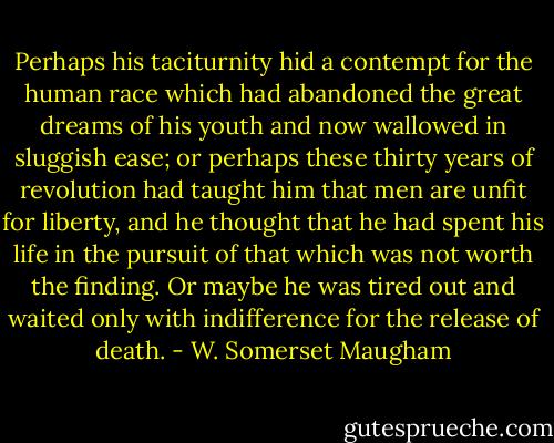 Perhaps his taciturnity hid a contempt for the human race which had abandoned the great dreams of his youth and now wallowed in sluggish ease; or perhaps these thirty years of revolution had taught him that men are unfit for liberty, and he thought that he had spent his life in the pursuit of that which was not worth the finding. Or maybe he was tired out and waited only with indifference for the release of death. - W. Somerset Maugham