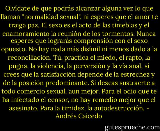 Olvídate de que podrás alcanzar alguna vez lo que llaman "normalidad sexual", ni esperes que el amor te traiga paz. El sexo es el acto de las tinieblas y el enamoramiento la reunión de los tormentos. Nunca esperes que lograrás comprensión con el sexo opuesto. No hay nada más disímil ni menos dado a la reconciliación. Tú, practica el miedo, el rapto, la pugna, la violencia, la perversión y la vía anal, si crees que la satisfacción depende de la estrechez y de la posición predominante. Si deseas sustraerte a todo comercio sexual, aun mejor.<br />Para el odio que te ha infectado el censor, no hay remedio mejor que el asesinato.<br />Para la timidez, la autodestrucción. - Andrés Caicedo