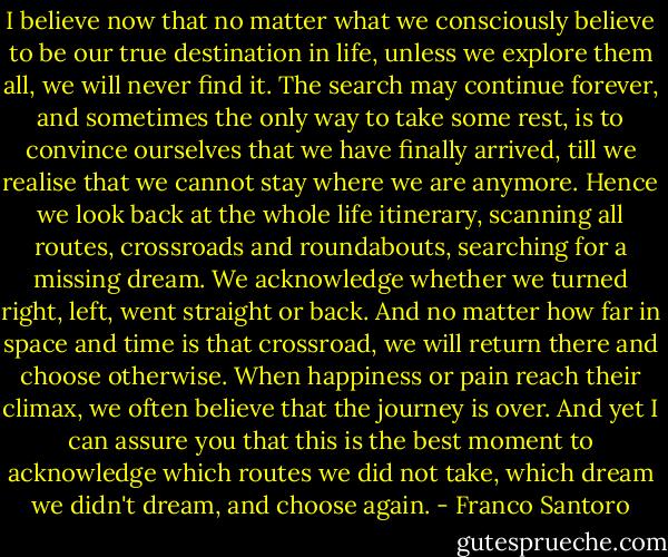 I believe now that no matter what we consciously believe to be our true destination in life, unless we explore them all, we will never find it. The search may continue forever, and sometimes the only way to take some rest, is to convince ourselves that we have finally arrived, till we realise that we cannot stay where we are anymore. Hence we look back at the whole life itinerary, scanning all routes, crossroads and roundabouts, searching for a missing dream. We acknowledge whether we turned right, left, went straight or back. And no matter how far in space and time is that crossroad, we will return there and choose otherwise. When happiness or pain reach their climax, we often believe that the journey is over. And yet I can assure you that this is the best moment to acknowledge which routes we did not take, which dream we didn't dream, and choose again. - Franco Santoro
