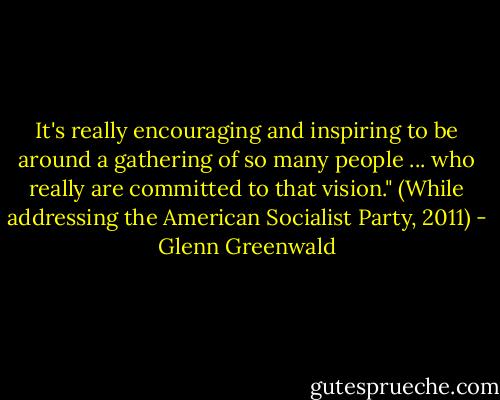 It's really encouraging and inspiring to be around a gathering of so many people ... who really are committed to that vision." (While addressing the American Socialist Party, 2011) - Glenn Greenwald