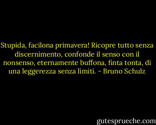 Stupida, facilona primavera! Ricopre tutto senza discernimento, confonde il senso con il nonsenso, eternamente buffona, finta tonta, di una leggerezza senza limiti. - Bruno Schulz