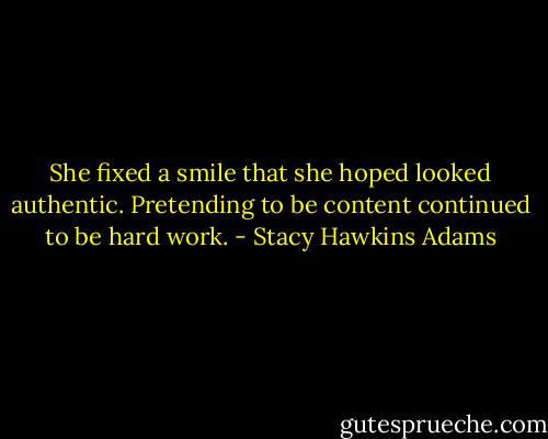 She fixed a smile that she hoped looked authentic. Pretending to be content continued to be hard work. - Stacy Hawkins Adams