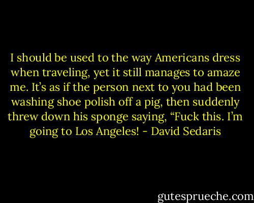 I should be used to the way Americans dress when traveling, yet it still manages to amaze me. It’s as if the person next to you had been washing shoe polish off a pig, then suddenly threw down his sponge saying, “Fuck this. I’m going to Los Angeles! - David Sedaris