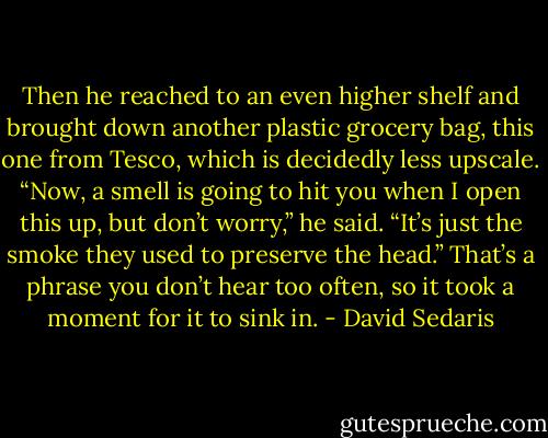 Then he reached to an even higher shelf and brought down another plastic grocery bag, this one from Tesco, which is decidedly less upscale. “Now, a smell is going to hit you when I open this up, but don’t worry,” he said. “It’s just the smoke they used to preserve the head.” That’s a phrase you don’t hear too often, so it took a moment for it to sink in. - David Sedaris