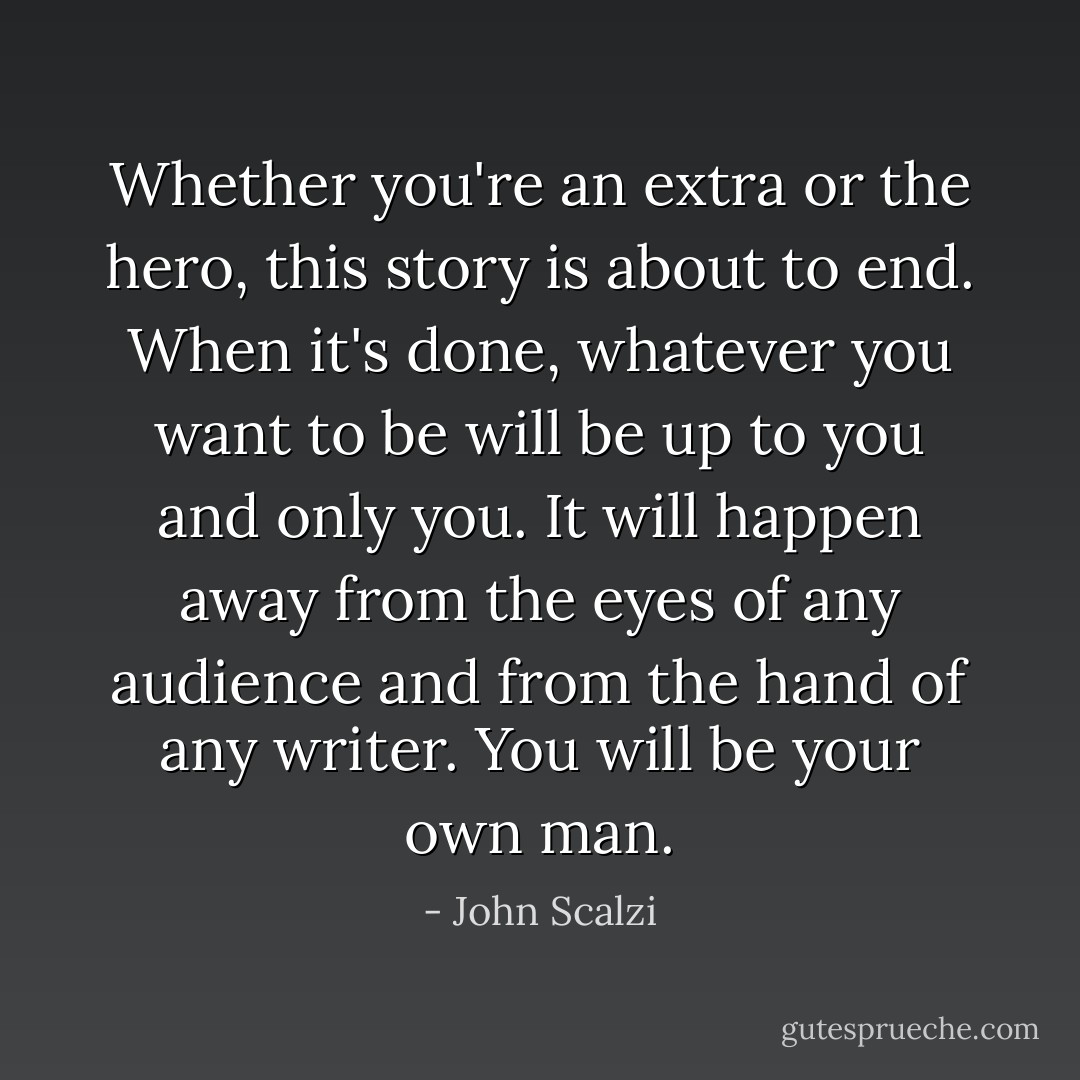 Whether you're an extra or the hero, this story is about to end. When it's done, whatever you want to be will be up to you and only you. It will happen away from the eyes of any audience and from the hand of any writer. You will be your own man. - John Scalzi